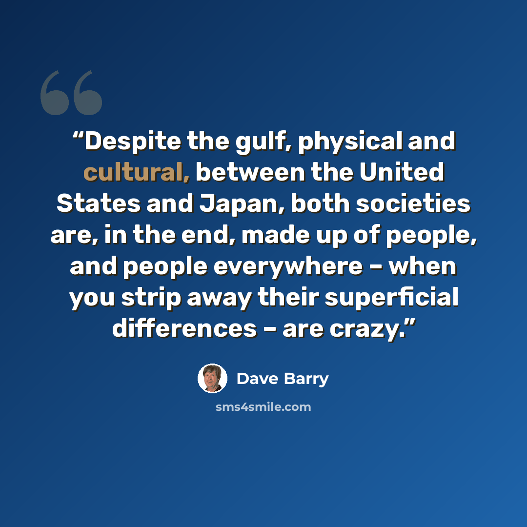 “Despite the gulf, physical and cultural, between the United States and Japan, both societies are, in the end, made up of people, and people everywhere – when you strip away their superficial differences – are crazy.” quote by Dave Barry