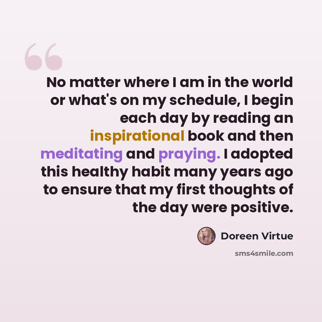 “No matter where I am in the world or what's on my schedule, I begin each day by reading an inspirational book and then meditating and praying. I adopted this healthy habit many years ago to ensure that my first thoughts of the day were positive.” quote by Doreen Virtue