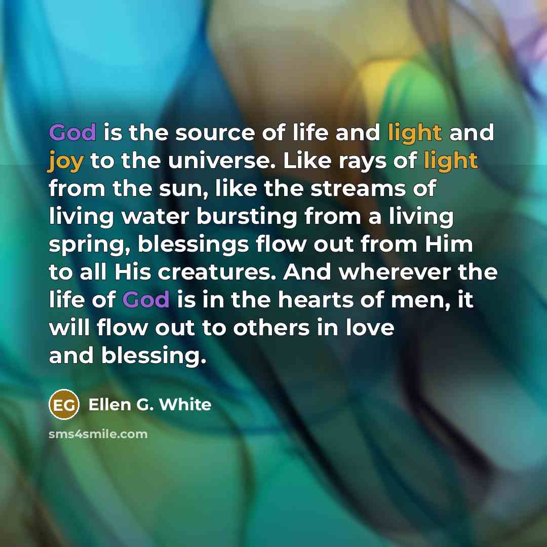 “God is the source of life and light and joy to the universe. Like rays of light from the sun, like the streams of living water bursting from a living spring, blessings flow out from Him to all His creatures. And wherever the life of God is in the hearts of men, it will flow out to others in love…” quote by Ellen G. White