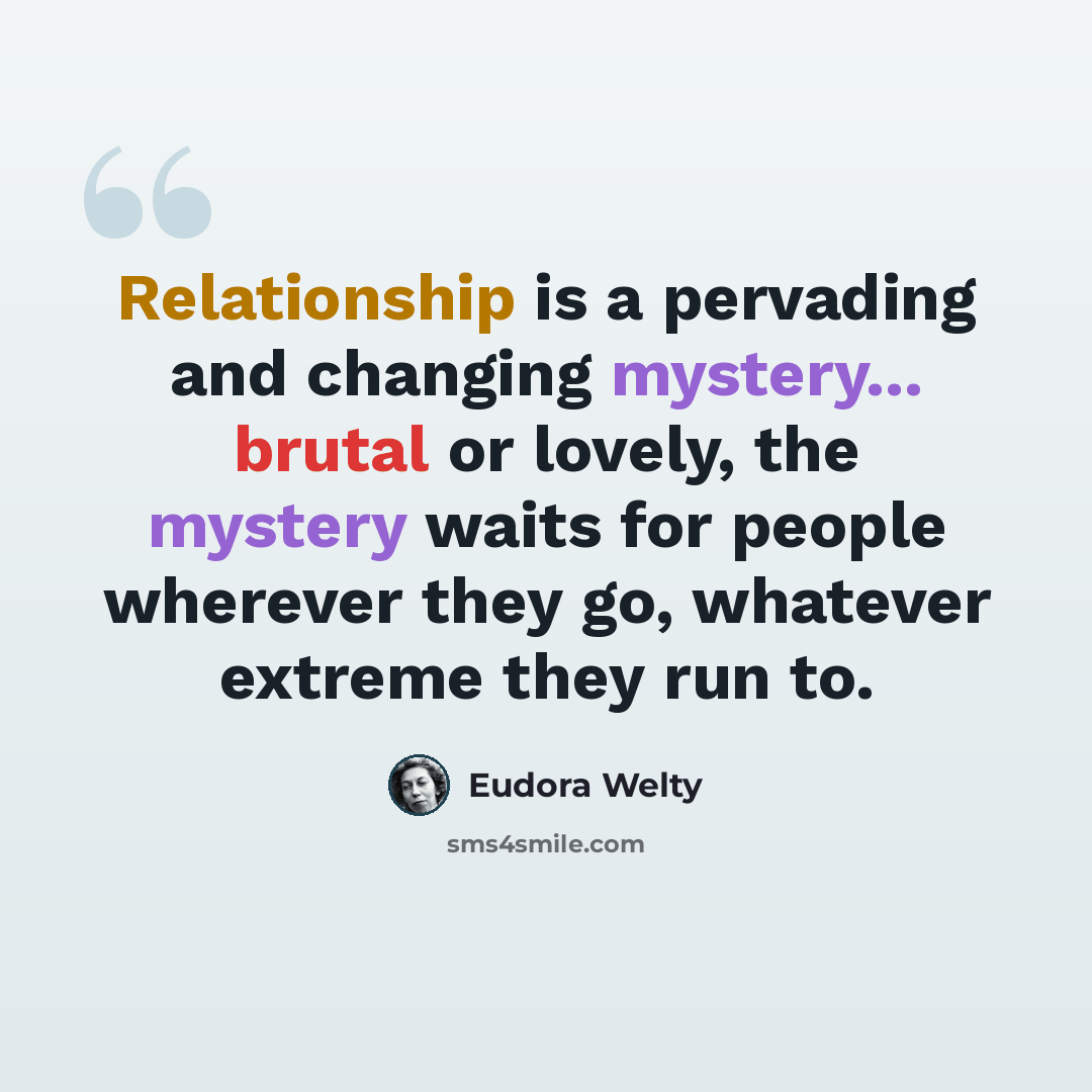 “Relationship is a pervading and changing mystery... brutal or lovely, the mystery waits for people wherever they go, whatever extreme they run to.” quote by Eudora Welty