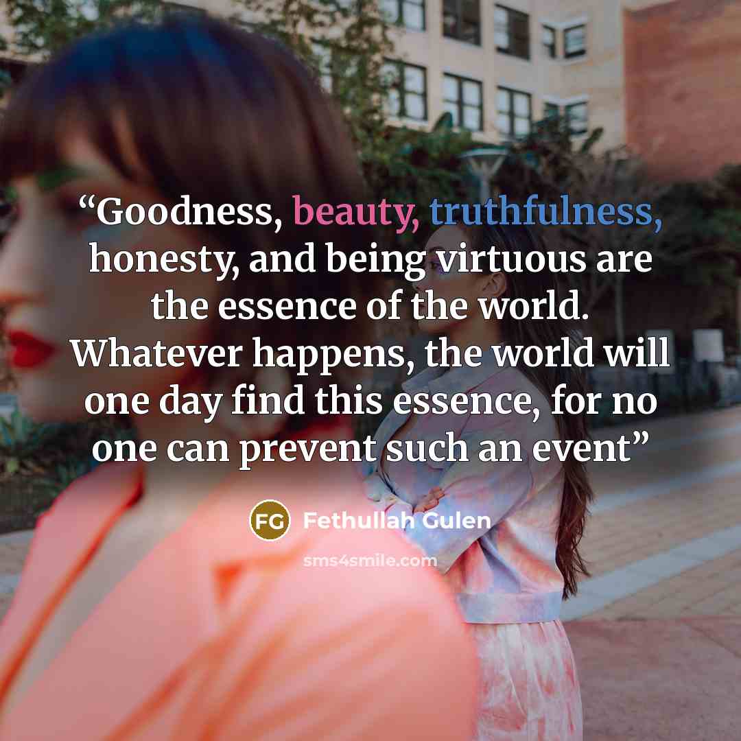 “Goodness, beauty, truthfulness, honesty, and being virtuous are the essence of the world. Whatever happens, the world will one day find this essence, for no one can prevent such an event” quote by Fethullah Gulen