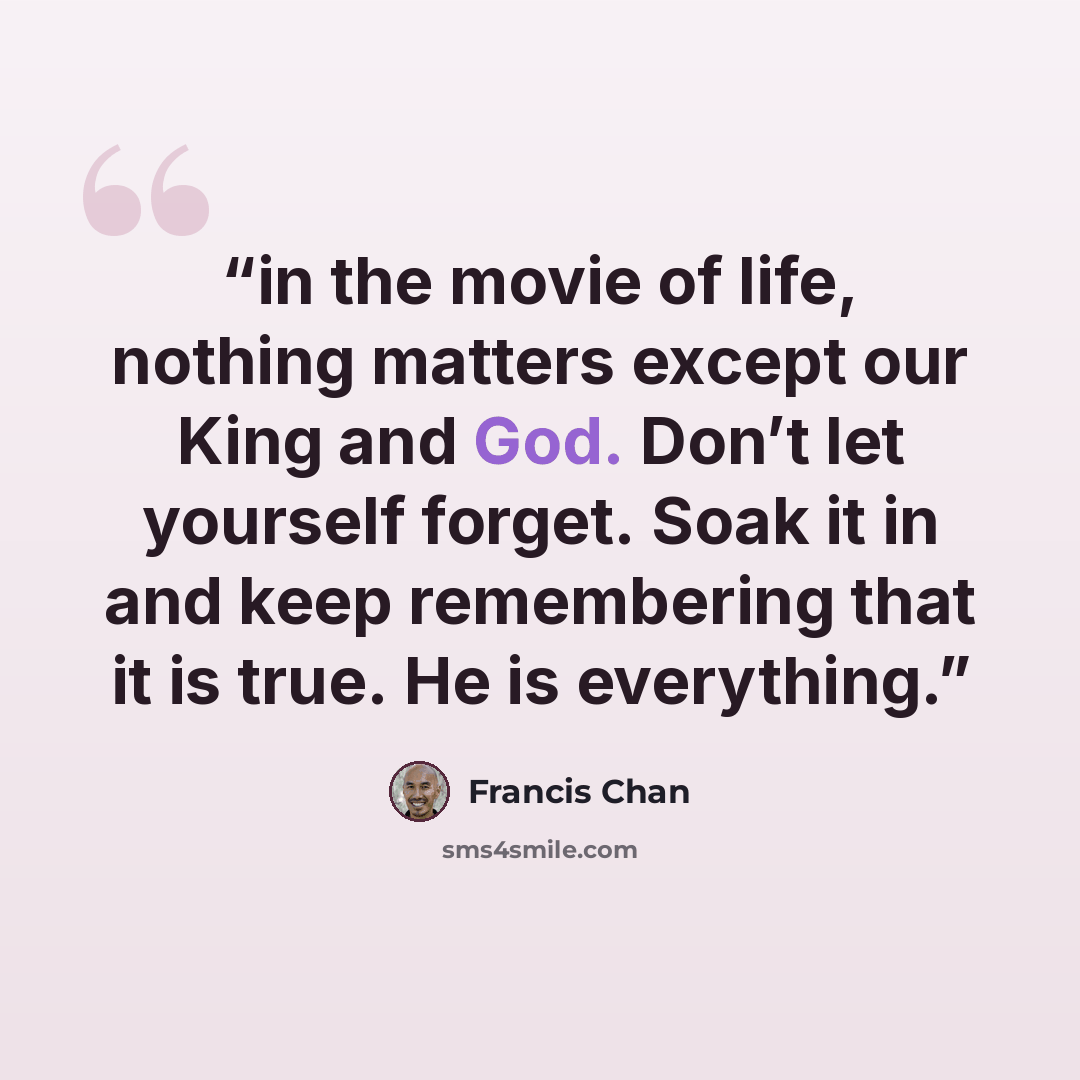 “in the movie of life, nothing matters except our King and God. Don’t let yourself forget. Soak it in and keep remembering that it is true. He is everything.” quote by Francis Chan