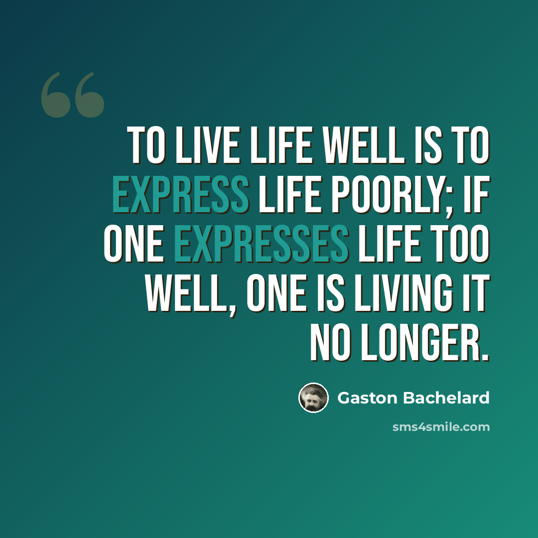 “To live life well is to express life poorly; if one expresses life too well, one is living it no longer.” quote by Gaston Bachelard