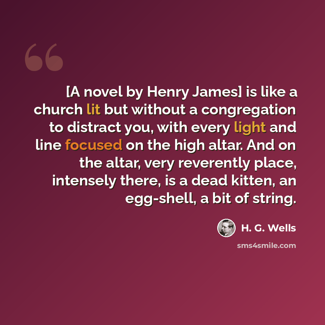 “[A novel by Henry James] is like a church lit but without a congregation to distract you, with every light and line focused on the high altar. And on the altar, very reverently place, intensely there, is a dead kitten, an egg-shell, a bit of string.” quote by H. G. Wells
