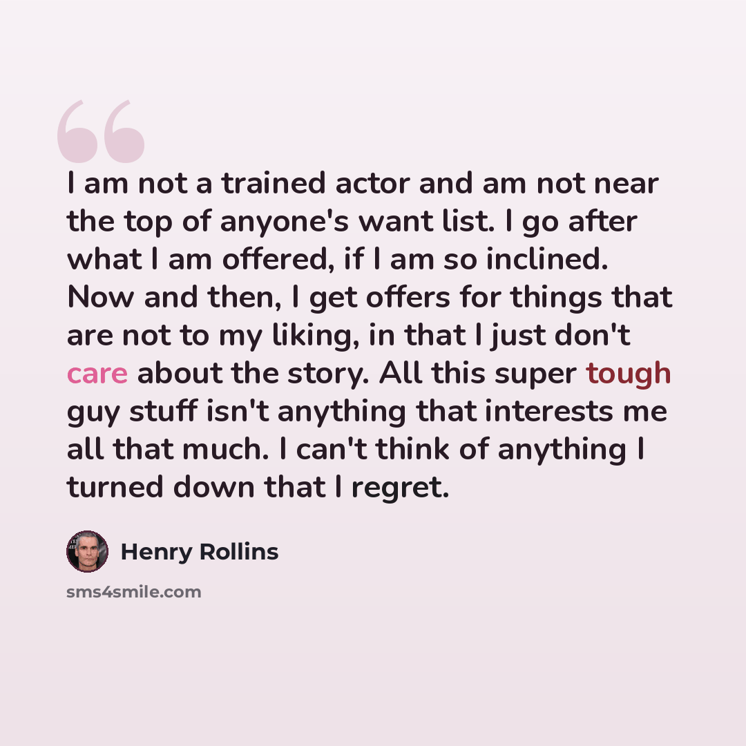 “I am not a trained actor and am not near the top of anyone's want list. I go after what I am offered, if I am so inclined. Now and then, I get offers for things that are not to my liking, in that I just don't care about the story. All this super tough guy stuff isn't anything that interests me all…” quote by Henry Rollins