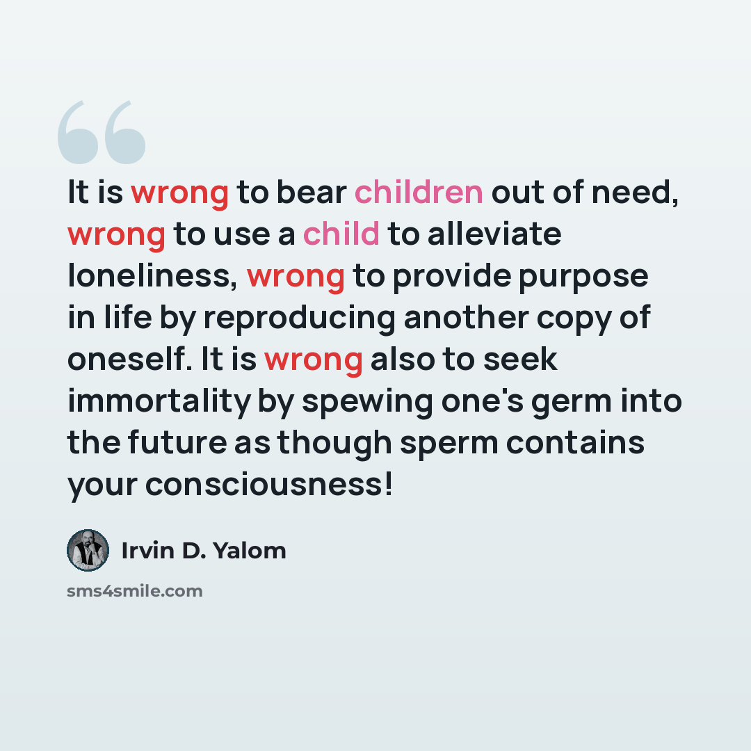 “It is wrong to bear children out of need, wrong to use a child to alleviate loneliness, wrong to provide purpose in life by reproducing another copy of oneself. It is wrong also to seek immortality by spewing one's germ into the future as though sperm contains your consciousness!” quote by Irvin D. Yalom
