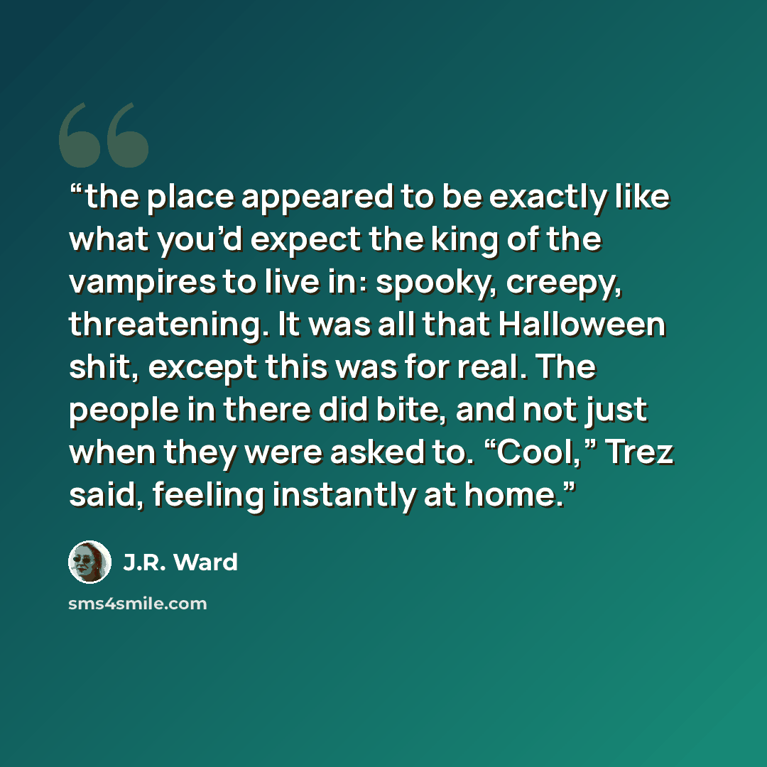 “the place appeared to be exactly like what you’d expect the king of the vampires to live in: spooky, creepy, threatening. It was all that Halloween shit, except this was for real. The people in there did bite, and not just when they were asked to. “Cool,” Trez said, feeling instantly at home.” quote by J.R. Ward