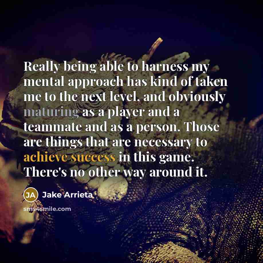 “Really being able to harness my mental approach has kind of taken me to the next level, and obviously maturing as a player and a teammate and as a person. Those are things that are necessary to achieve success in this game. There's no other way around it.” quote by Jake Arrieta