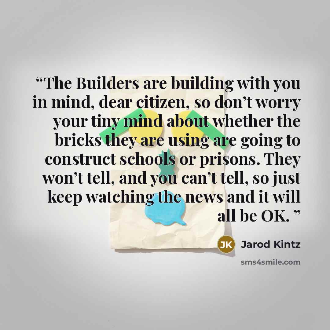 “The Builders are building with you in mind, dear citizen, so don’t worry your tiny mind about whether the bricks they are using are going to construct schools or prisons. They won’t tell, and you can’t tell, so just keep watching the news and it will all be OK.” quote by Jarod Kintz