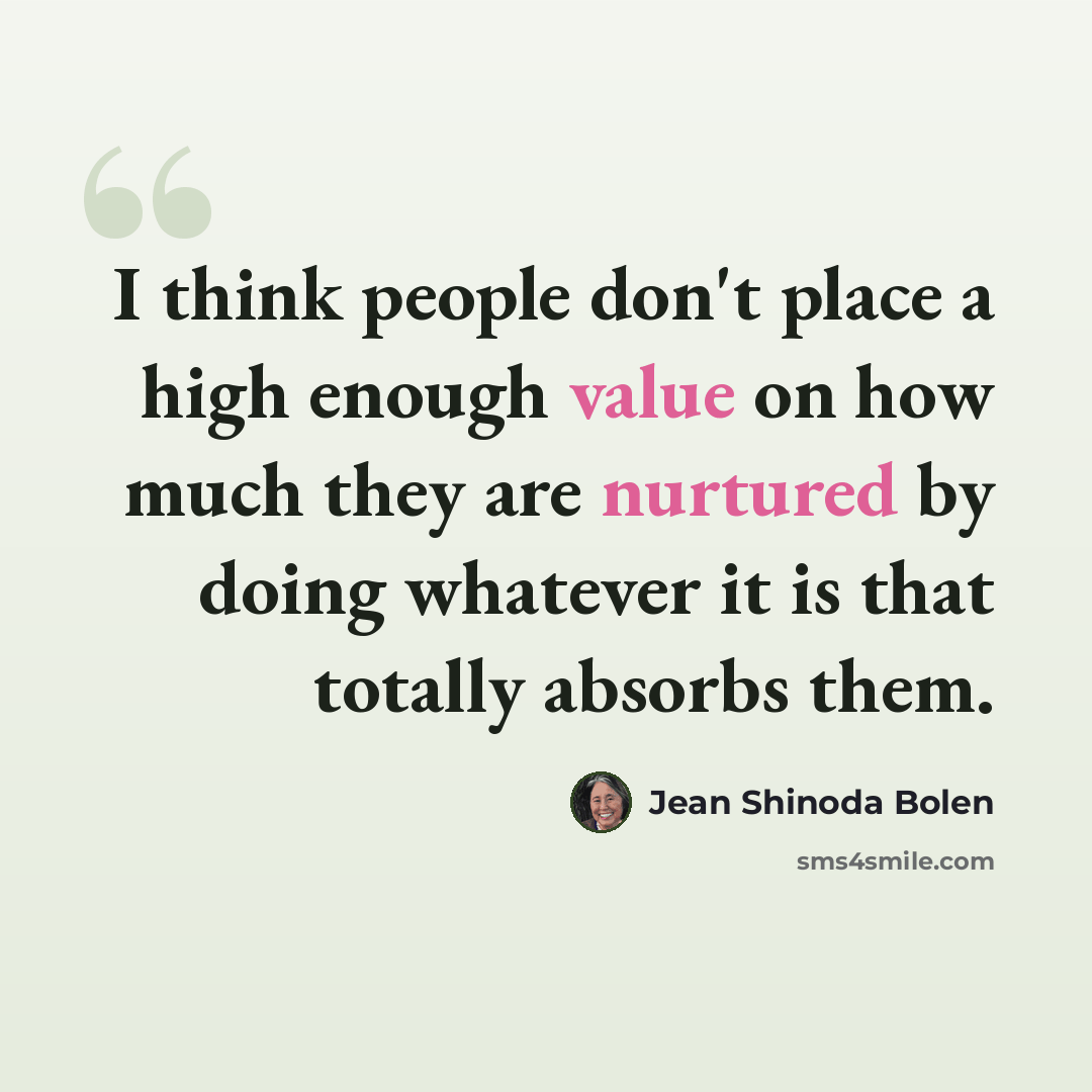 “I think people don't place a high enough value on how much they are nurtured by doing whatever it is that totally absorbs them.” quote by Jean Shinoda Bolen
