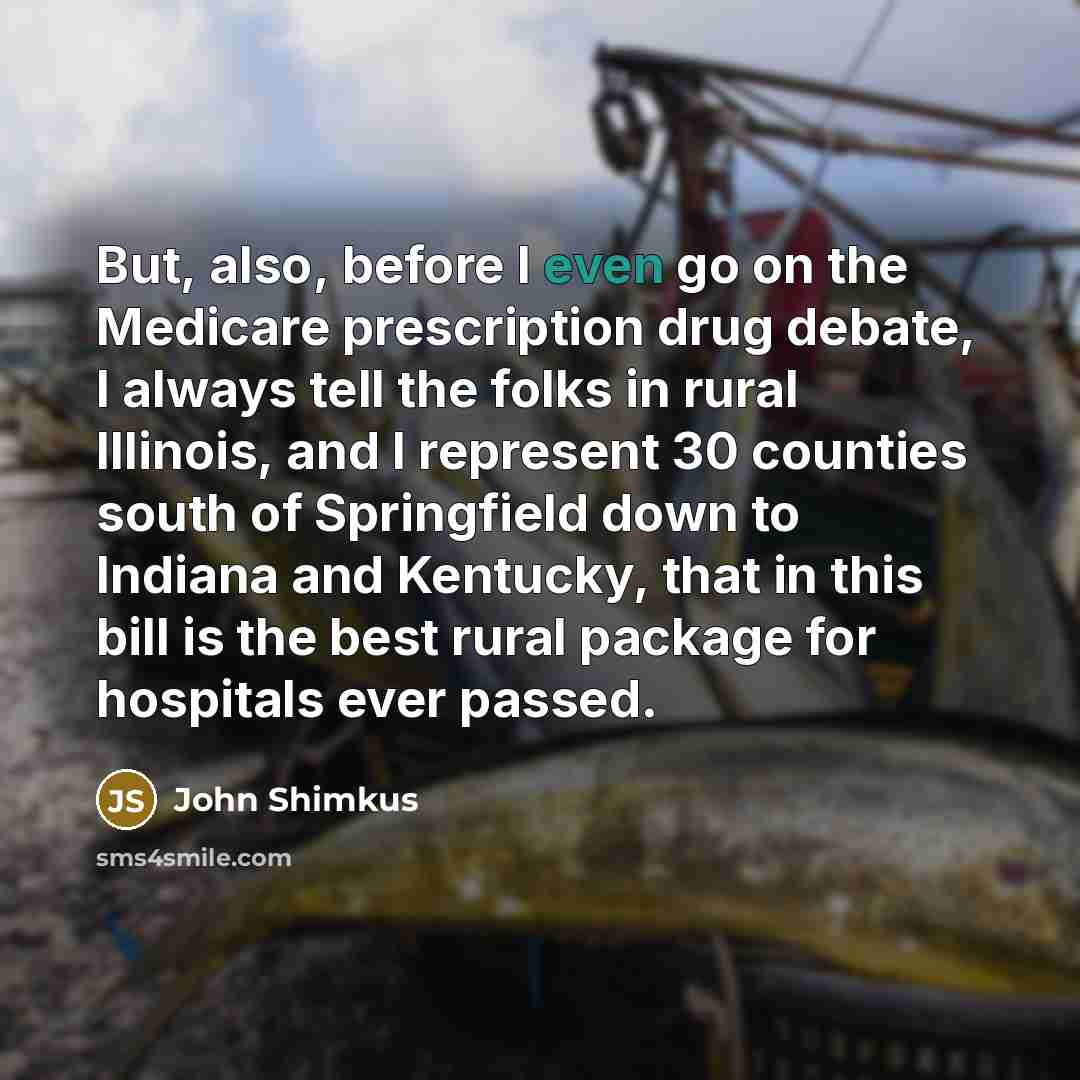 “But, also, before I even go on the Medicare prescription drug debate, I always tell the folks in rural Illinois, and I represent 30 counties south of Springfield down to Indiana and Kentucky, that in this bill is the best rural package for hospitals ever passed.” quote by John Shimkus