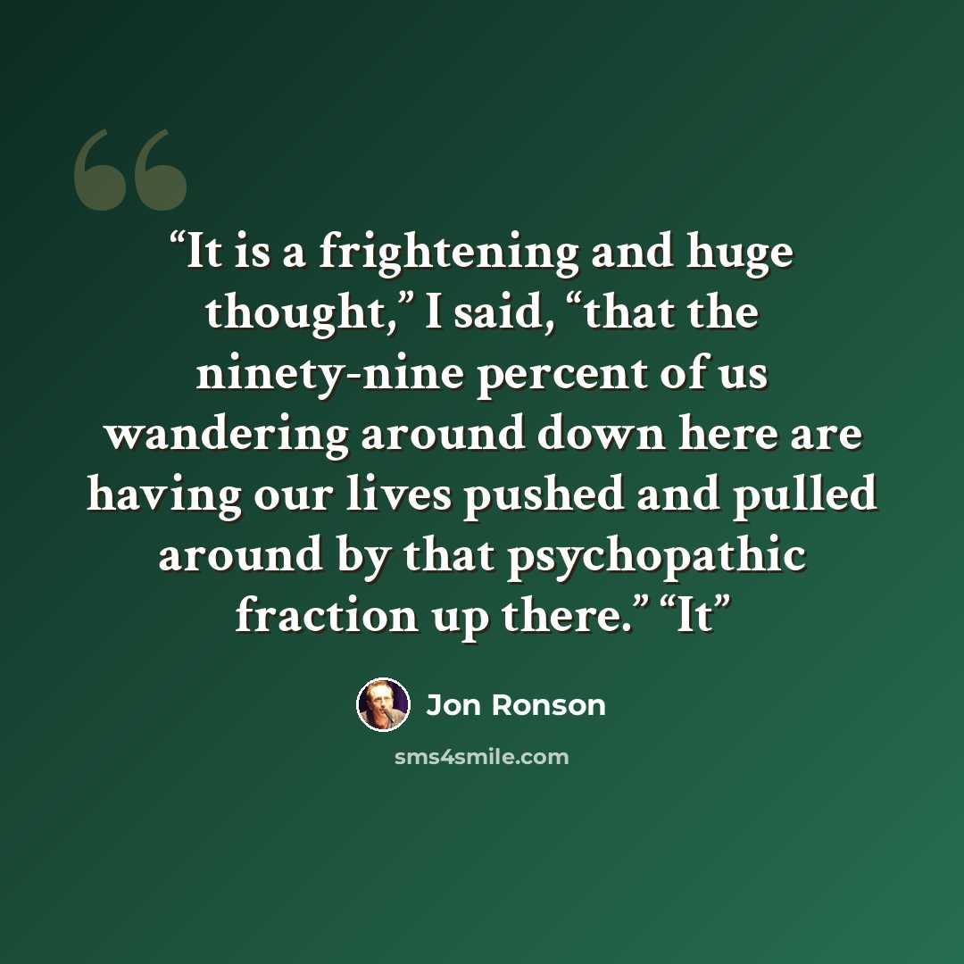 “It is a frightening and huge thought,” I said, “that the ninety-nine percent of us wandering around down here are having our lives pushed and pulled around by that psychopathic fraction up there.” “It” quote by Jon Ronson