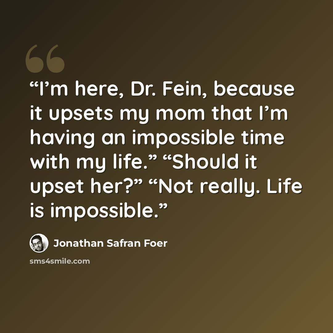 “I’m here, Dr. Fein, because it upsets my mom that I’m having an impossible time with my life.” “Should it upset her?” “Not really. Life is impossible.” quote by Jonathan Safran Foer