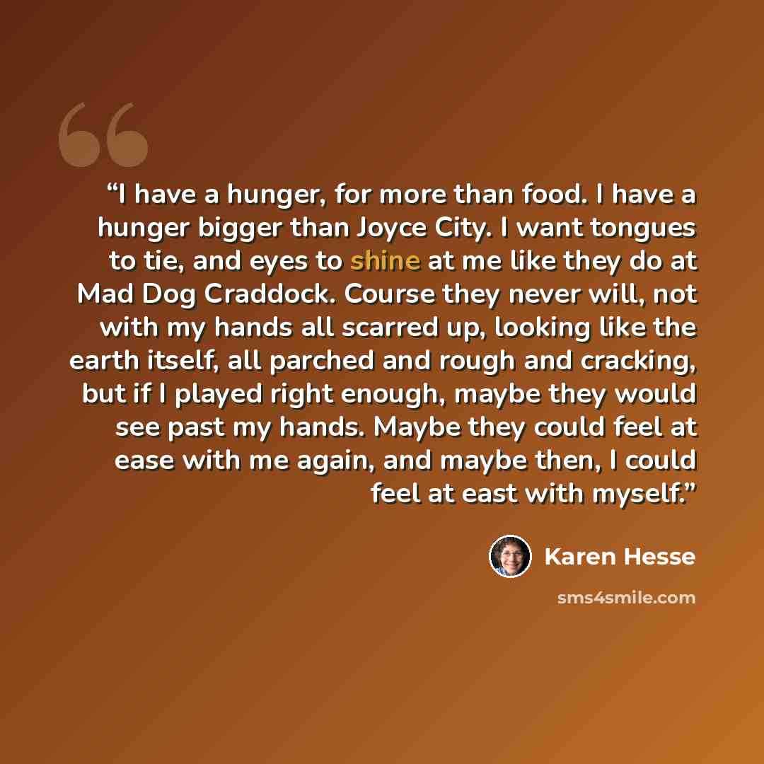 “I have a hunger, for more than food. I have a hunger bigger than Joyce City. I want tongues to tie, and eyes to shine at me like they do at Mad Dog Craddock. Course they never will, not with my hands all scarred up, looking like the earth itself, all parched and rough and cracking, but if I played…” quote by Karen Hesse
