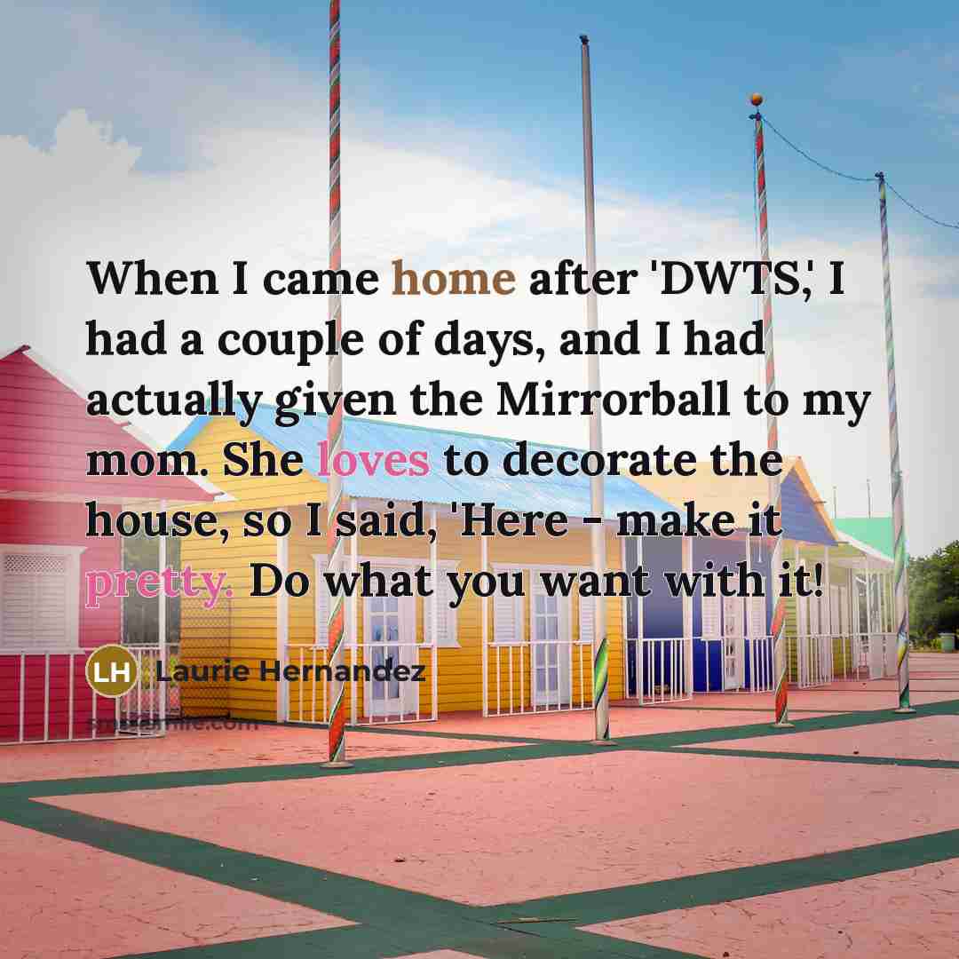 “When I came home after 'DWTS,' I had a couple of days, and I had actually given the Mirrorball to my mom. She loves to decorate the house, so I said, 'Here - make it pretty. Do what you want with it!” quote by Laurie Hernandez