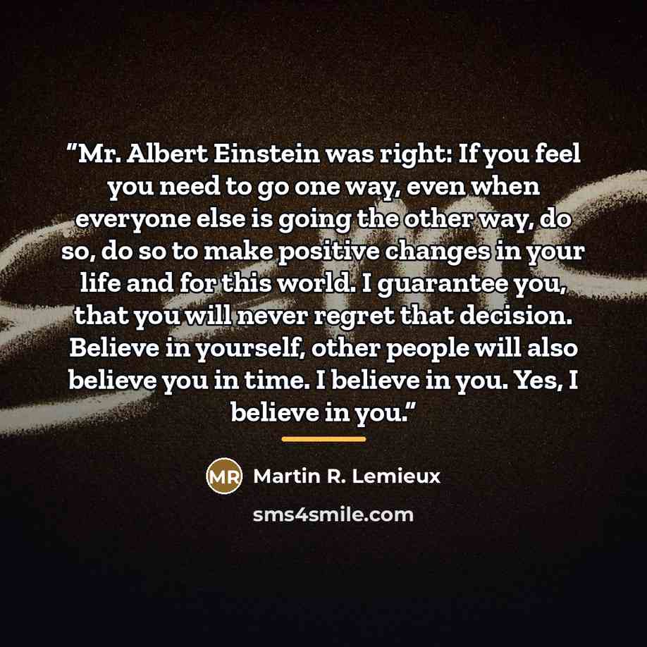 “Mr. Albert Einstein was right: If you feel you need to go one way, even when everyone else is going the other way, do so, do so to make positive changes in your life and for this world. I guarantee you, that you will never regret that decision. Believe in yourself, other people will also believe…” quote by Martin R. Lemieux