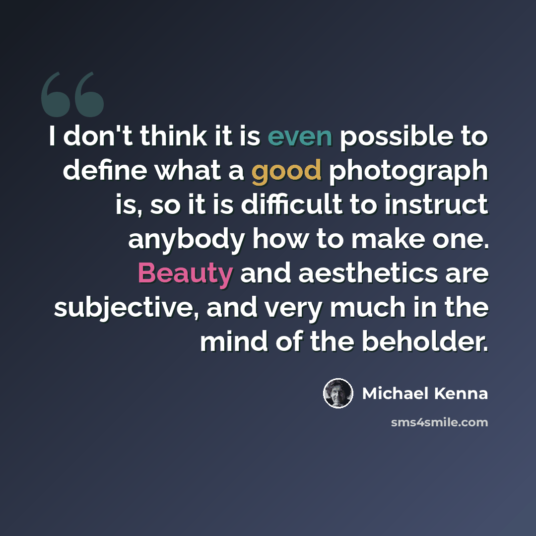 “I don't think it is even possible to define what a good photograph is, so it is difficult to instruct anybody how to make one. Beauty and aesthetics are subjective, and very much in the mind of the beholder.” quote by Michael Kenna