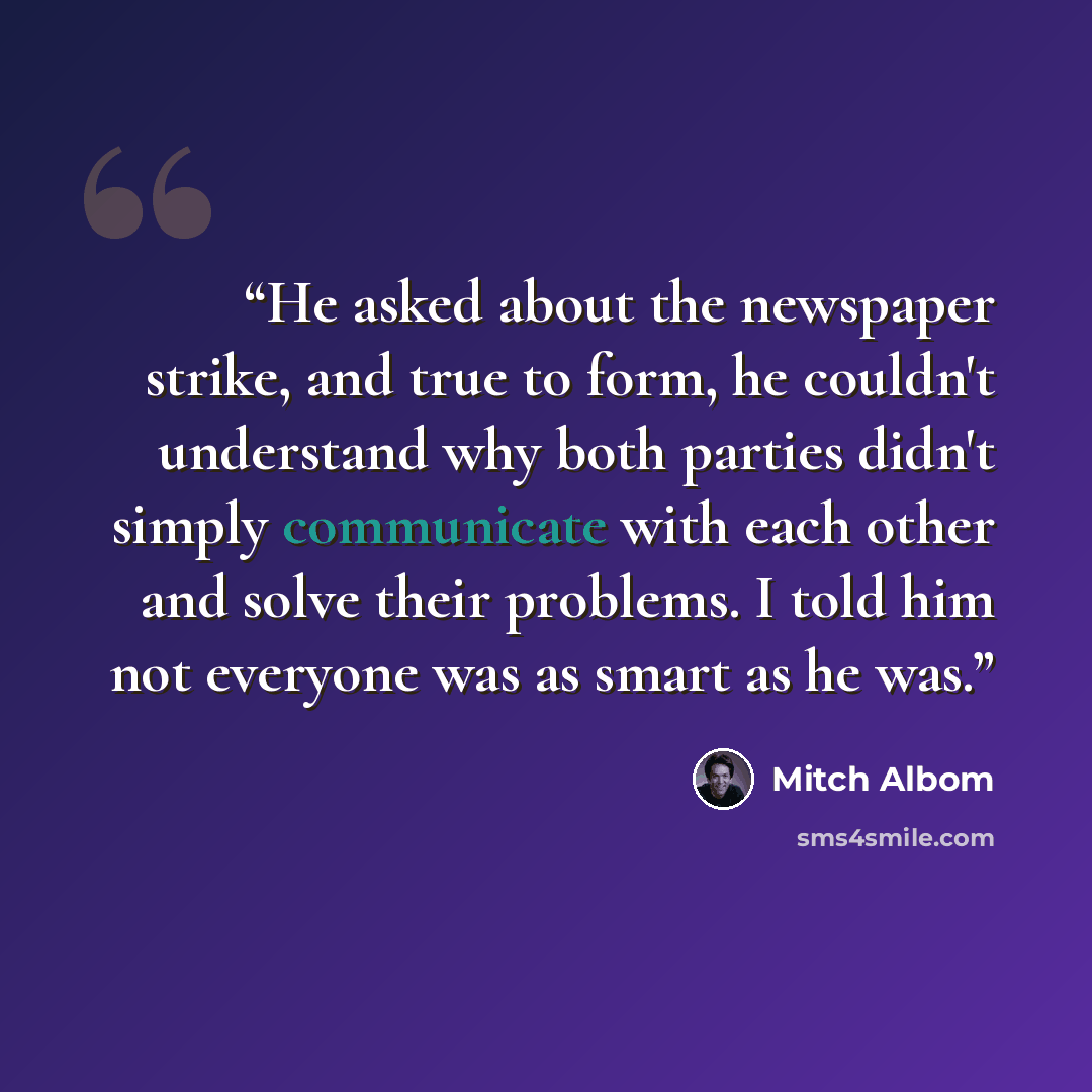 “He asked about the newspaper strike, and true to form, he couldn't understand why both parties didn't simply communicate with each other and solve their problems. I told him not everyone was as smart as he was.” quote by Mitch Albom