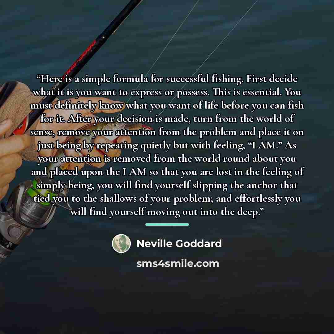 “Here is a simple formula for successful fishing. First decide what it is you want to express or possess. This is essential. You must definitely know what you want of life before you can fish for it. After your decision is made, turn from the world of sense, remove your attention from the problem…” quote by Neville Goddard