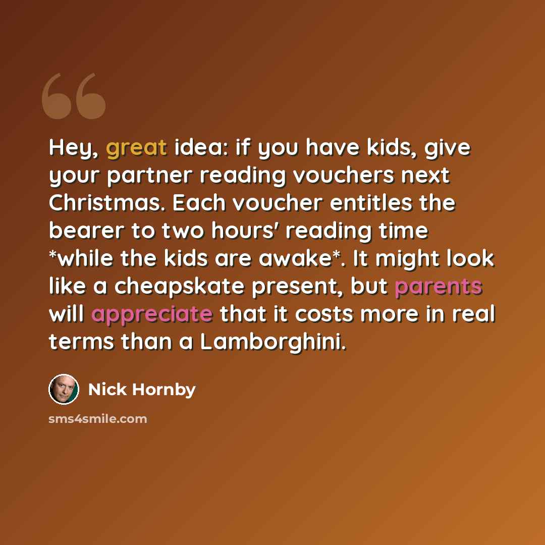 “Hey, great idea: if you have kids, give your partner reading vouchers next Christmas. Each voucher entitles the bearer to two hours' reading time *while the kids are awake*. It might look like a cheapskate present, but parents will appreciate that it costs more in real terms than a Lamborghini.” quote by Nick Hornby