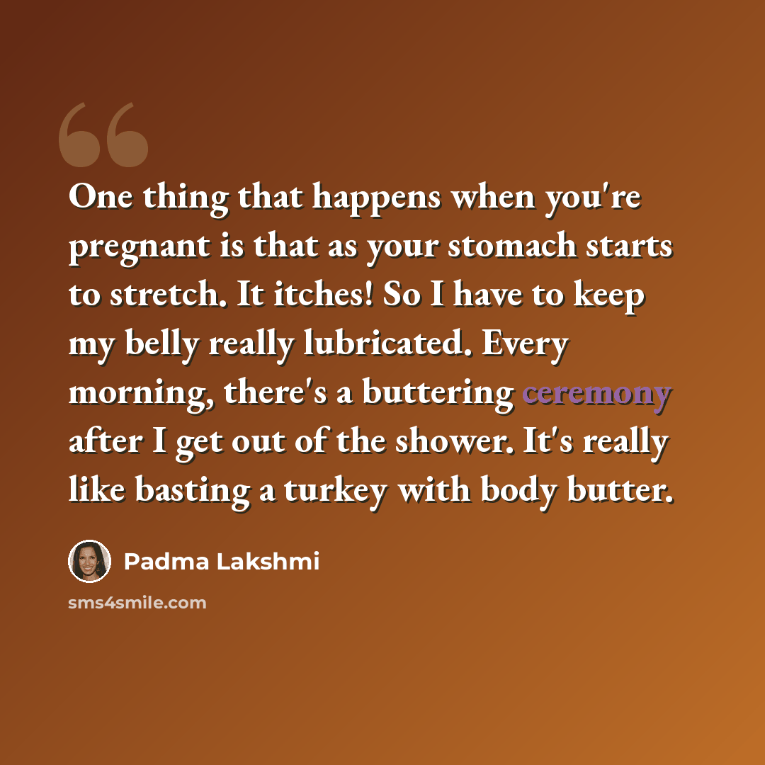 “One thing that happens when you're pregnant is that as your stomach starts to stretch. It itches! So I have to keep my belly really lubricated. Every morning, there's a buttering ceremony after I get out of the shower. It's really like basting a turkey with body butter.” quote by Padma Lakshmi