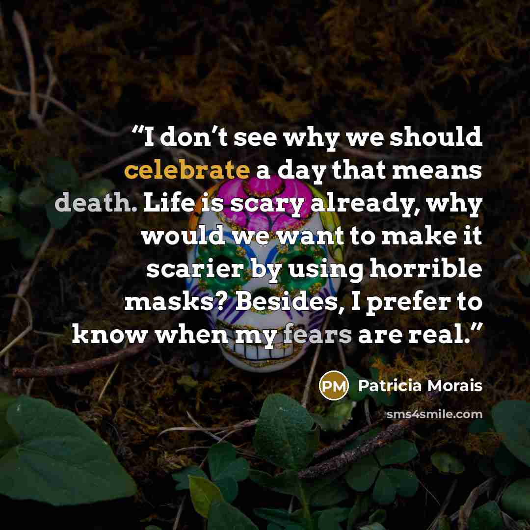“I don’t see why we should celebrate a day that means death. Life is scary already, why would we want to make it scarier by using horrible masks? Besides, I prefer to know when my fears are real.” quote by Patricia Morais