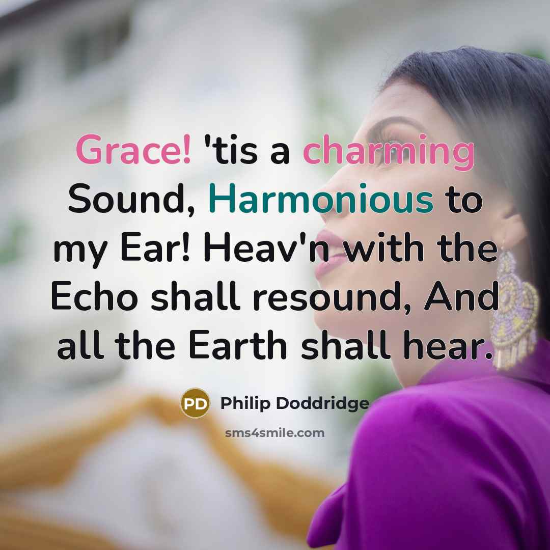 “Grace! 'tis a charming Sound, Harmonious to my Ear! Heav'n with the Echo shall resound, And all the Earth shall hear.” quote by Philip Doddridge