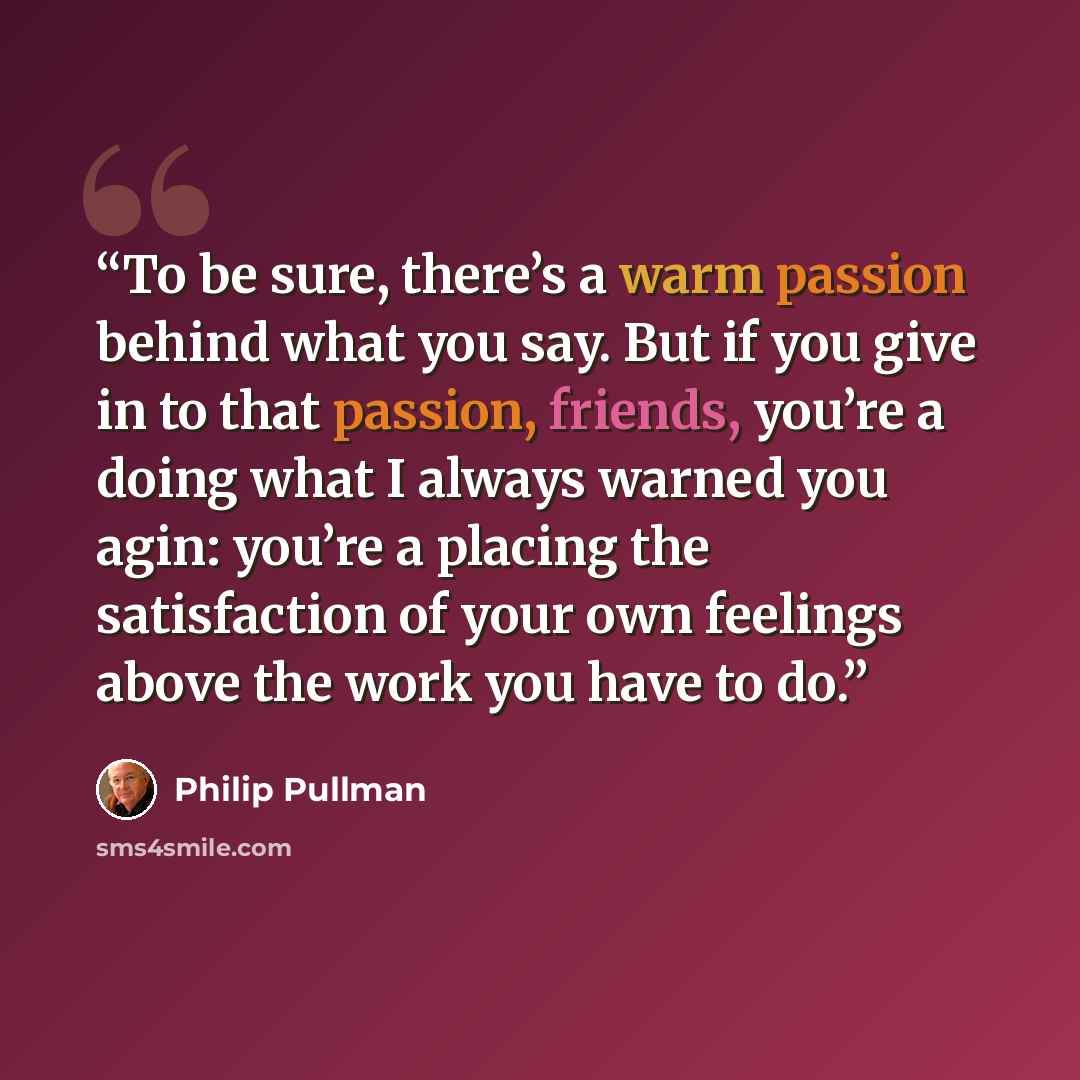 “To be sure, there’s a warm passion behind what you say. But if you give in to that passion, friends, you’re a doing what I always warned you agin: you’re a placing the satisfaction of your own feelings above the work you have to do.” quote by Philip Pullman