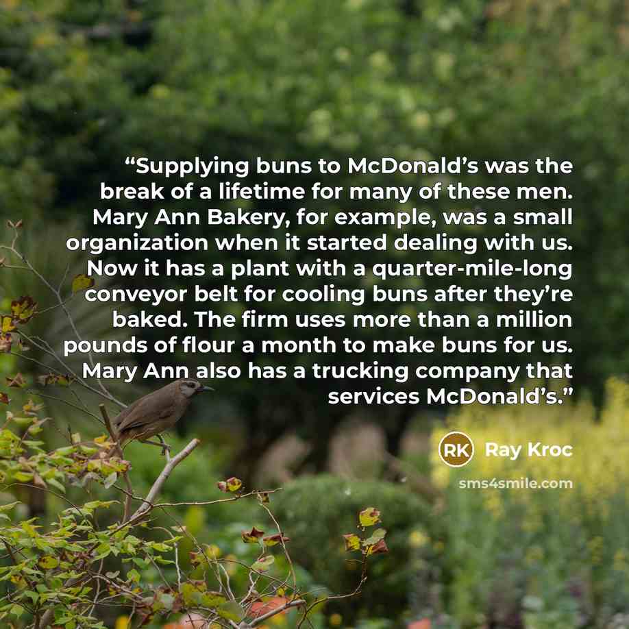 “Supplying buns to McDonald’s was the break of a lifetime for many of these men. Mary Ann Bakery, for example, was a small organization when it started dealing with us. Now it has a plant with a quarter-mile-long conveyor belt for cooling buns after they’re baked. The firm uses more than a million…” quote by Ray Kroc