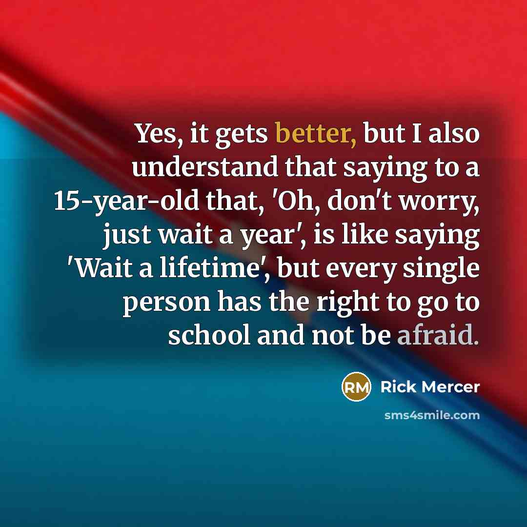 “Yes, it gets better, but I also understand that saying to a 15-year-old that, 'Oh, don't worry, just wait a year', is like saying 'Wait a lifetime', but every single person has the right to go to school and not be afraid.” quote by Rick Mercer