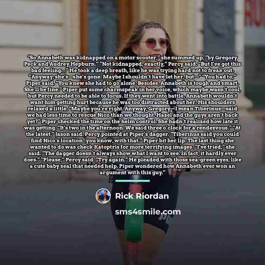 “So Annabeth was kidnapped on a motor scooter,” she summed up, “by Gregory Peck and Audrey Hepburn.” “Not kidnapped, exactly,” Percy said. “But I’ve got this bad feeling.…” He took a deep breath, like he was trying hard not to freak out. “Anyway, she’s—she’s gone. Maybe I shouldn’t have let her…” quote by Rick Riordan
