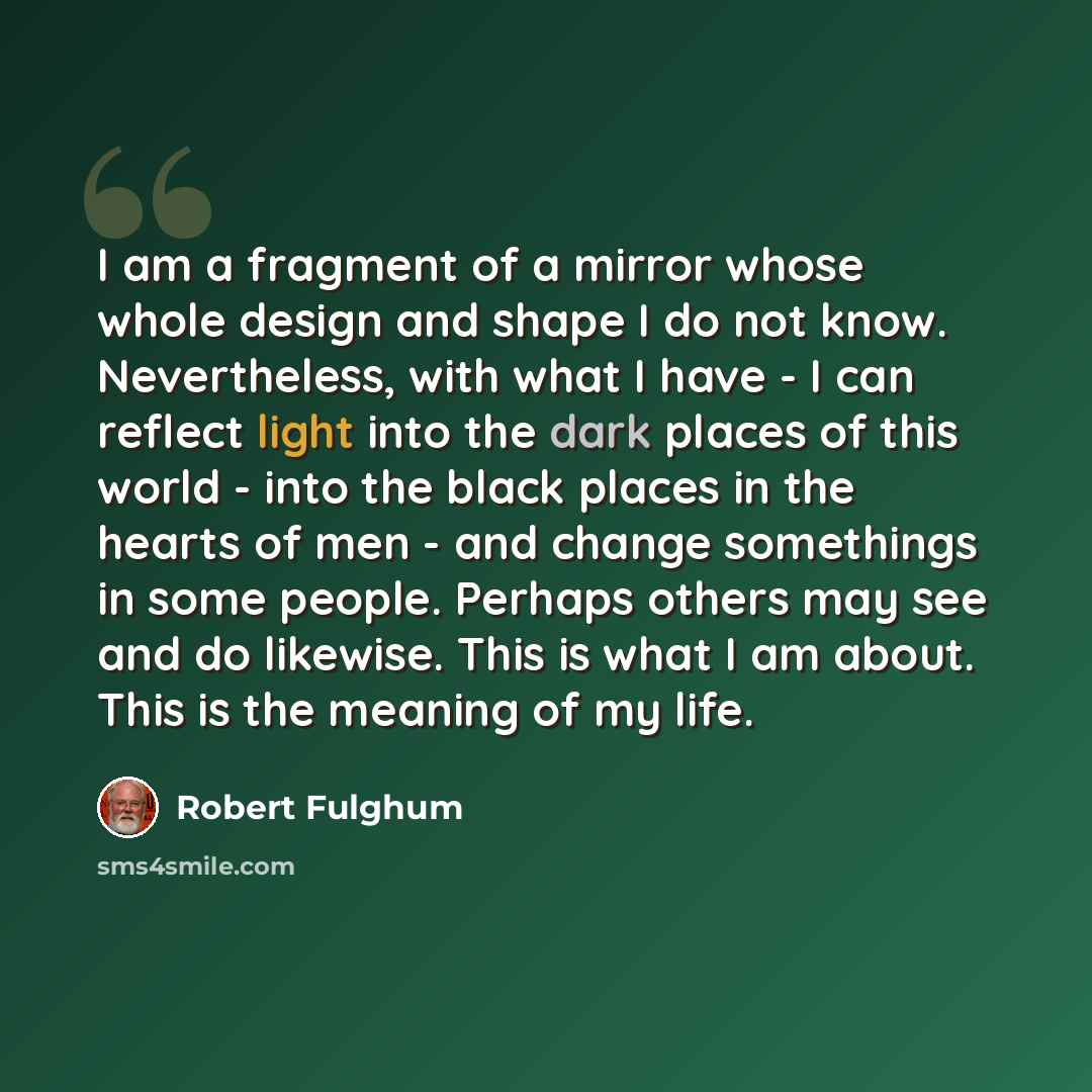 “I am a fragment of a mirror whose whole design and shape I do not know. Nevertheless, with what I have - I can reflect light into the dark places of this world - into the black places in the hearts of men - and change somethings in some people. Perhaps others may see and do likewise. This is what…” quote by Robert Fulghum