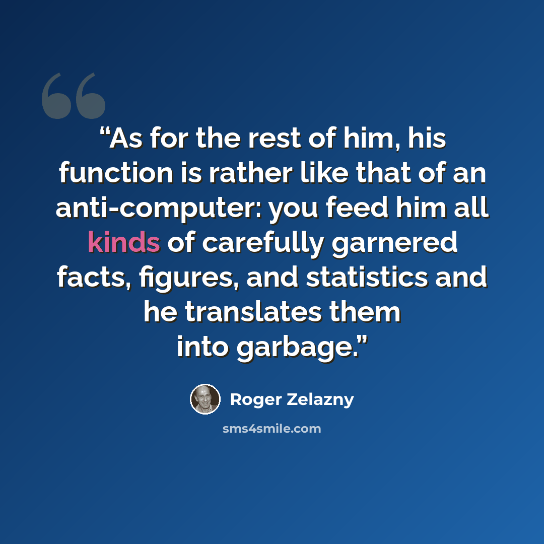 “As for the rest of him, his function is rather like that of an anti-computer: you feed him all kinds of carefully garnered facts, figures, and statistics and he translates them into garbage.” quote by Roger Zelazny
