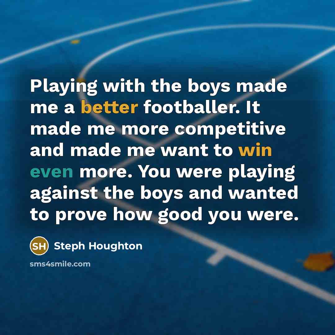 “Playing with the boys made me a better footballer. It made me more competitive and made me want to win even more. You were playing against the boys and wanted to prove how good you were.” quote by Steph Houghton