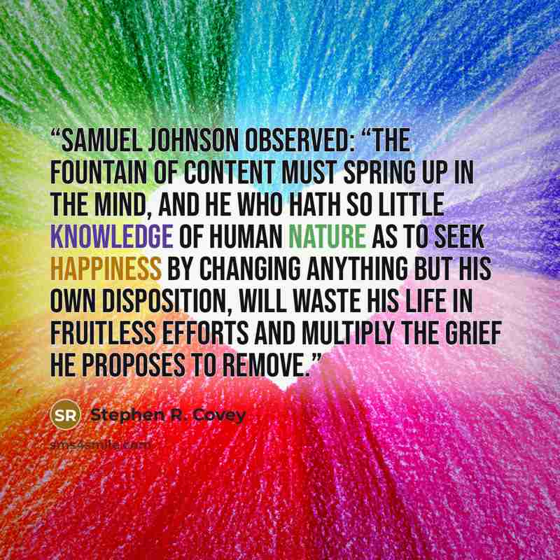 “Samuel Johnson observed: “The fountain of content must spring up in the mind, and he who hath so little knowledge of human nature as to seek happiness by changing anything but his own disposition, will waste his life in fruitless efforts and multiply the grief he proposes to remove.” quote by Stephen R. Covey
