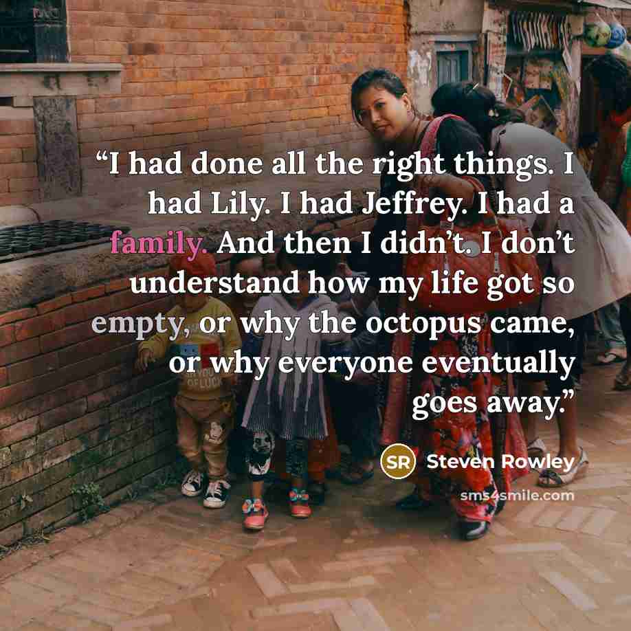 “I had done all the right things. I had Lily. I had Jeffrey. I had a family. And then I didn’t. I don’t understand how my life got so empty, or why the octopus came, or why everyone eventually goes away.” quote by Steven Rowley