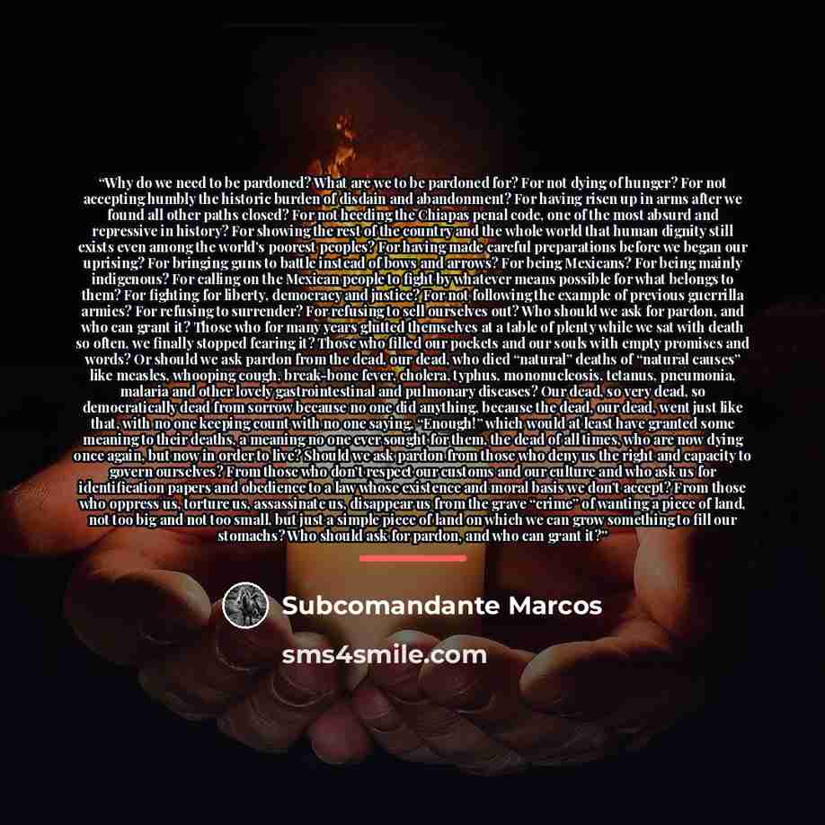 “Why do we need to be pardoned? What are we to be pardoned for? For not dying of hunger? For not accepting humbly the historic burden of disdain and abandonment? For having risen up in arms after we found all other paths closed? For not heeding the Chiapas penal code, one of the most absurd and…” quote by Subcomandante Marcos