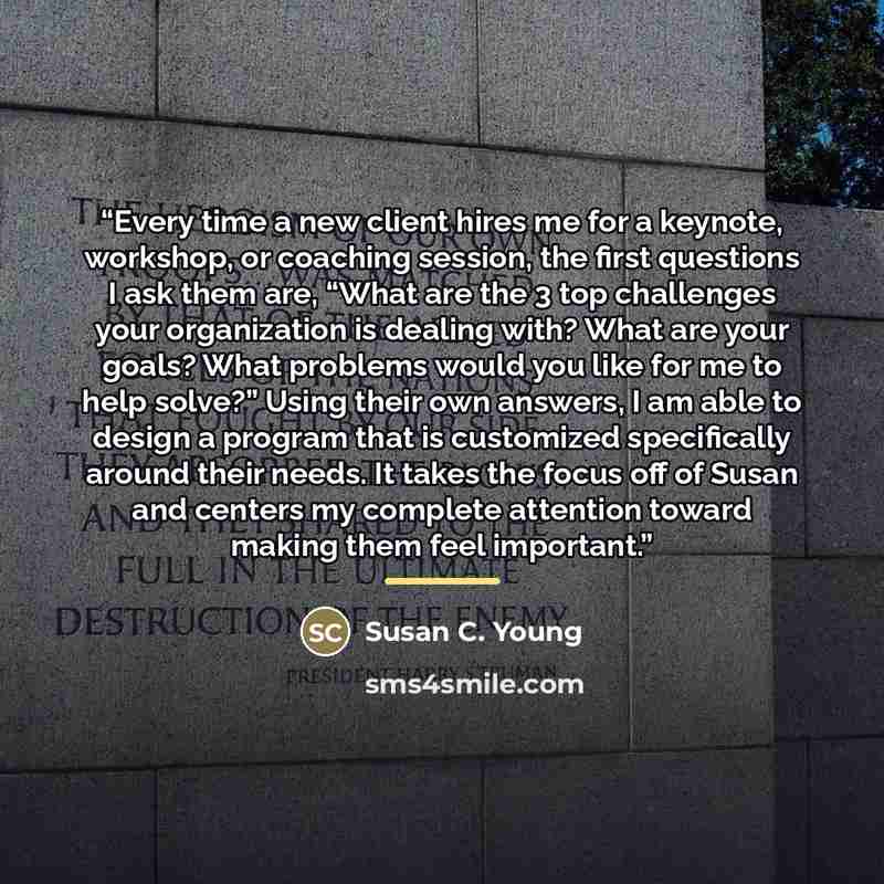 “Every time a new client hires me for a keynote, workshop, or coaching session, the first questions I ask them are, “What are the 3 top challenges your organization is dealing with? What are your goals? What problems would you like for me to help solve?” Using their own answers, I am able to design…” quote by Susan C. Young