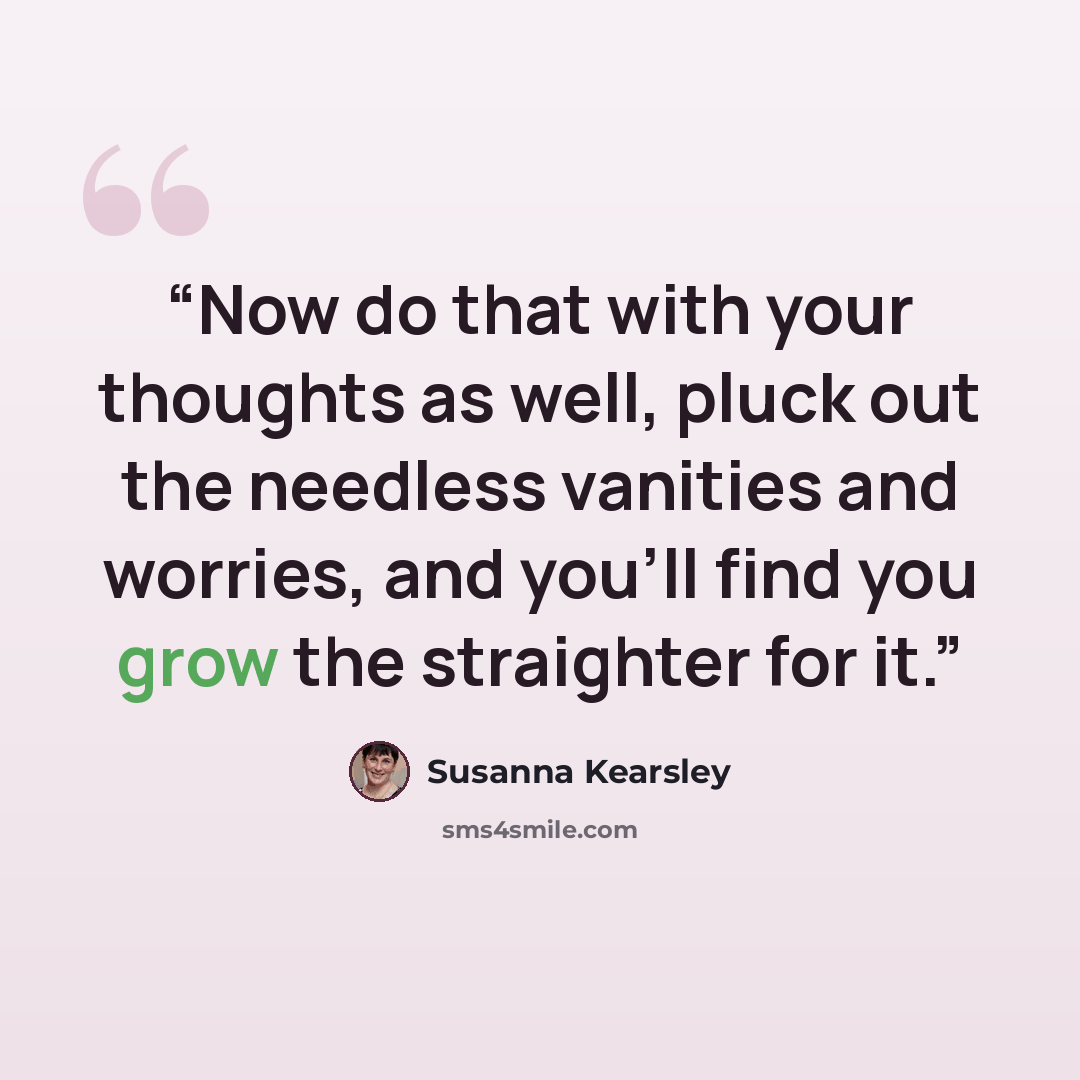 “Now do that with your thoughts as well, pluck out the needless vanities and worries, and you’ll find you grow the straighter for it.” quote by Susanna Kearsley