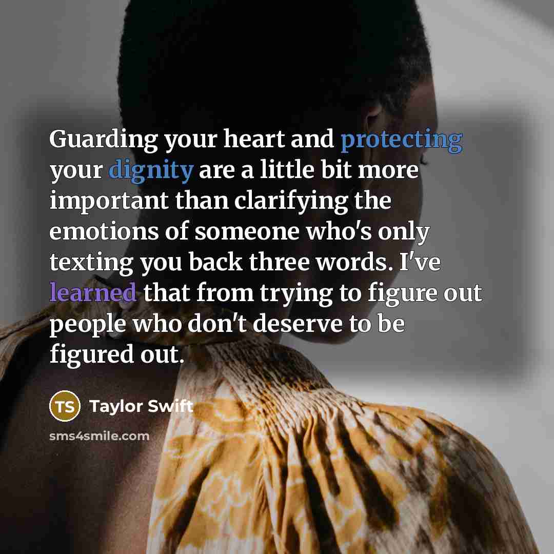 “Guarding your heart and protecting your dignity are a little bit more important than clarifying the emotions of someone who's only texting you back three words. I've learned that from trying to figure out people who don't deserve to be figured out.” quote by Taylor Swift