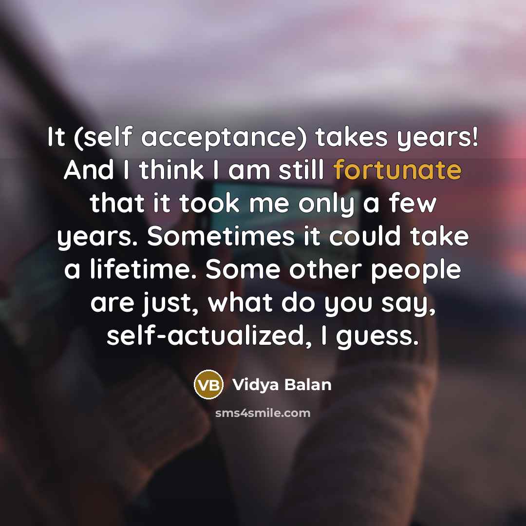 “It (self acceptance) takes years! And I think I am still fortunate that it took me only a few years. Sometimes it could take a lifetime. Some other people are just, what do you say, self-actualized, I guess.” quote by Vidya Balan