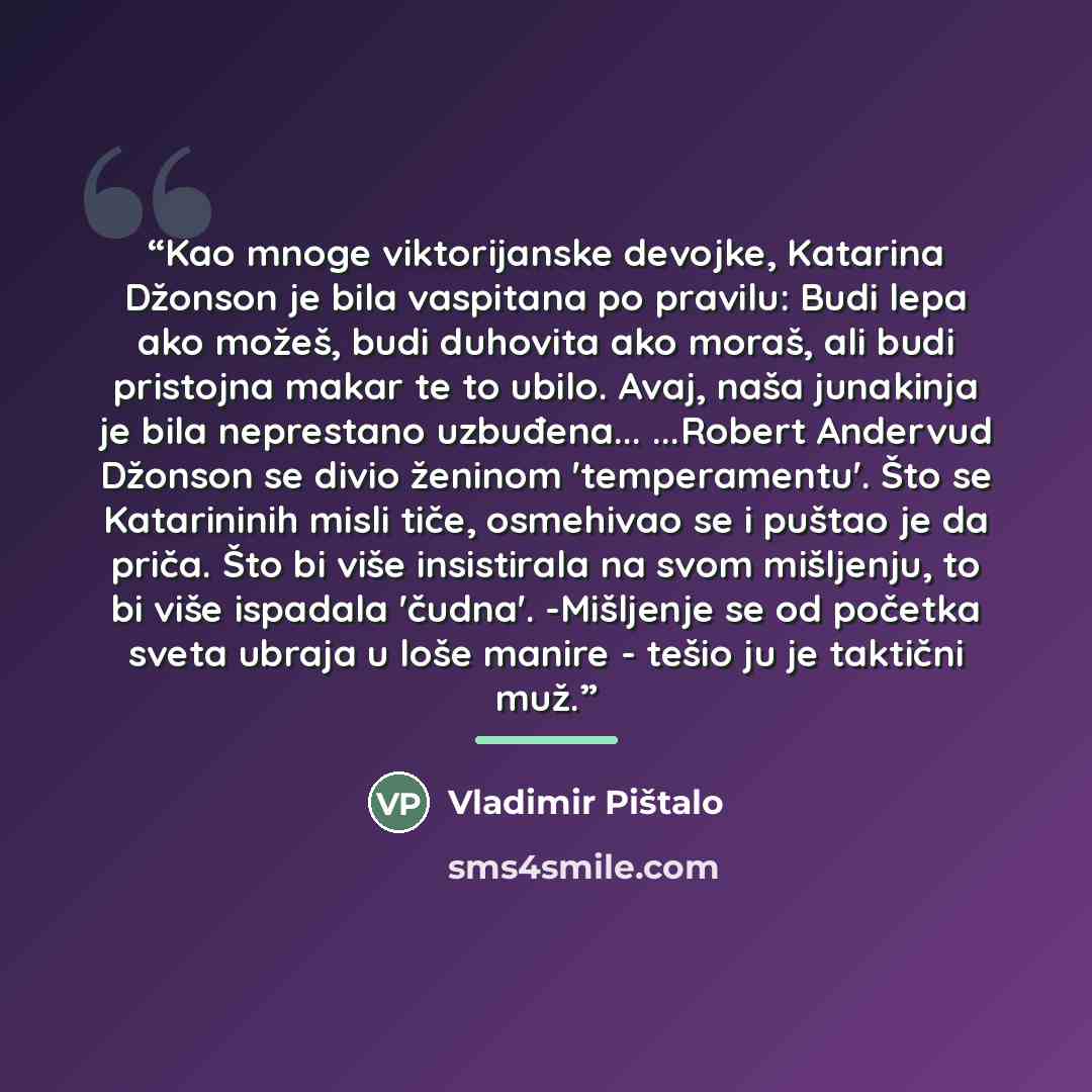 “Kao mnoge viktorijanske devojke, Katarina Džonson je bila vaspitana po pravilu: Budi lepa ako možeš, budi duhovita ako moraš, ali budi pristojna makar te to ubilo. Avaj, naša junakinja je bila neprestano uzbuđena... ...Robert Andervud Džonson se divio ženinom 'temperamentu'. Što se Katarininih…” quote by Vladimir Pištalo
