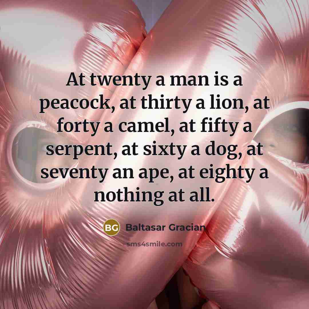 “At twenty a man is a peacock, at thirty a lion, at forty a camel, at fifty a serpent, at sixty a dog, at seventy an ape, at eighty a nothing at all.” quote by Baltasar Gracian
