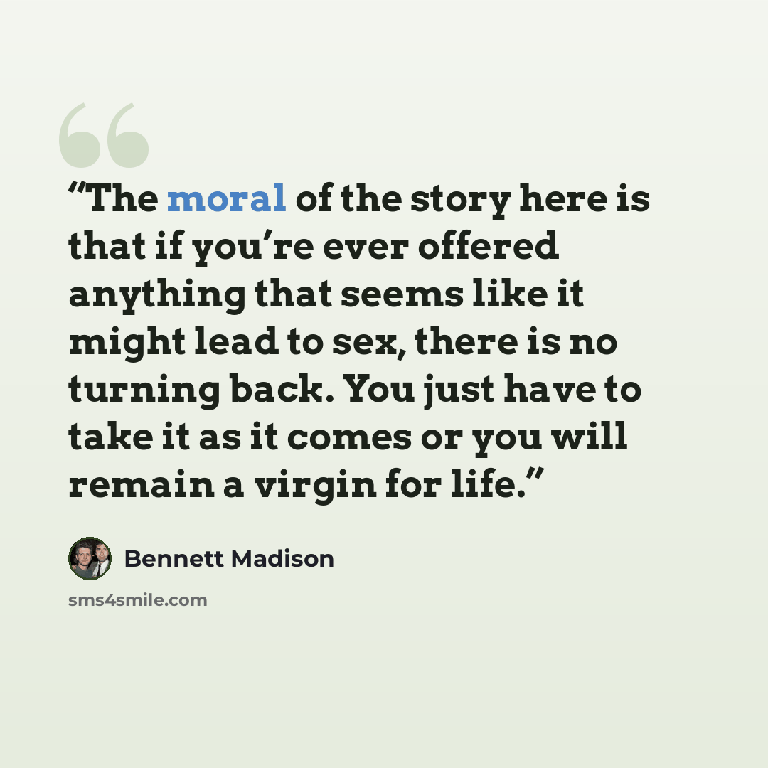 “The moral of the story here is that if you’re ever offered anything that seems like it might lead to sex, there is no turning back. You just have to take it as it comes or you will remain a virgin for life.” quote by Bennett Madison