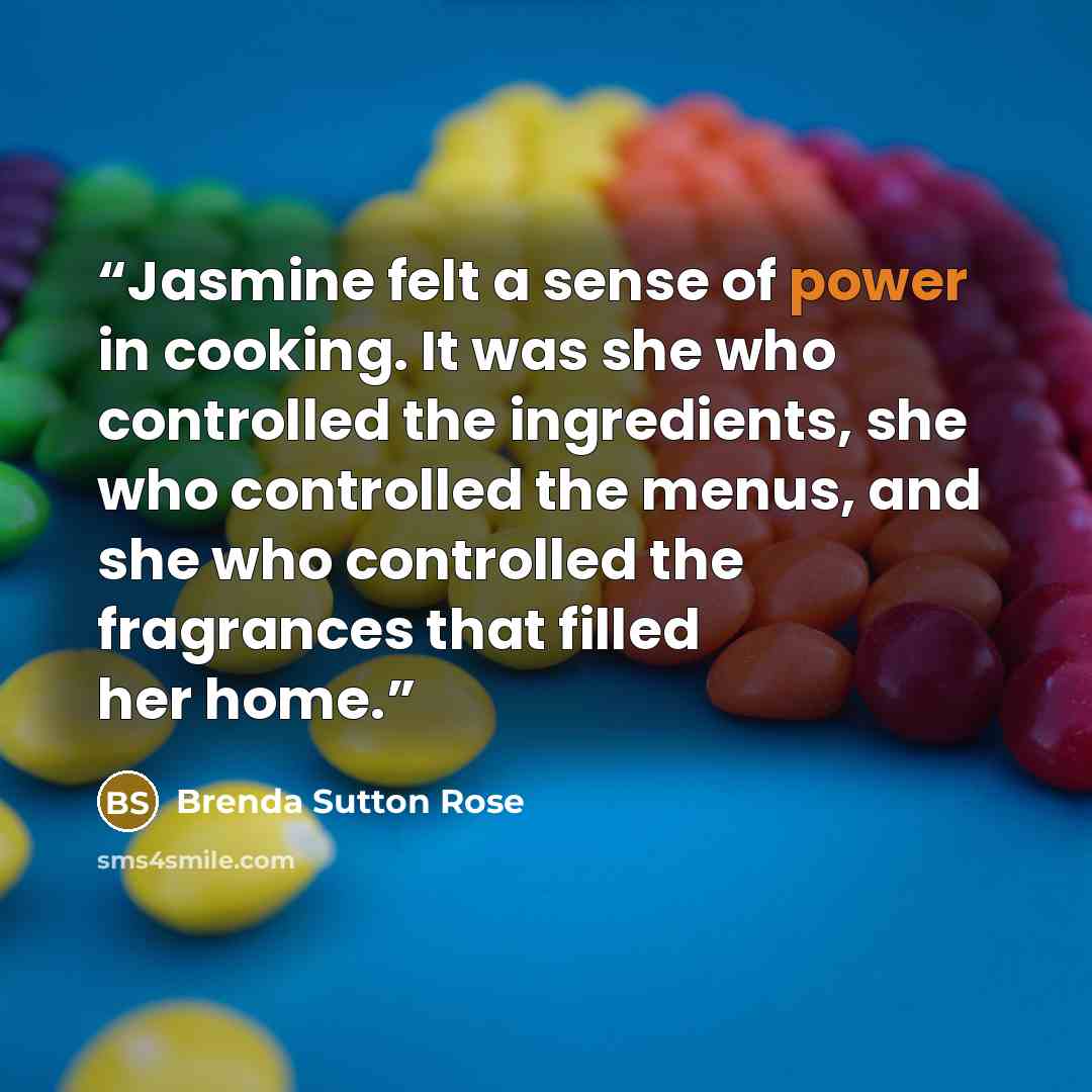 “Jasmine felt a sense of power in cooking. It was she who controlled the ingredients, she who controlled the menus, and she who controlled the fragrances that filled her home.” quote by Brenda Sutton Rose