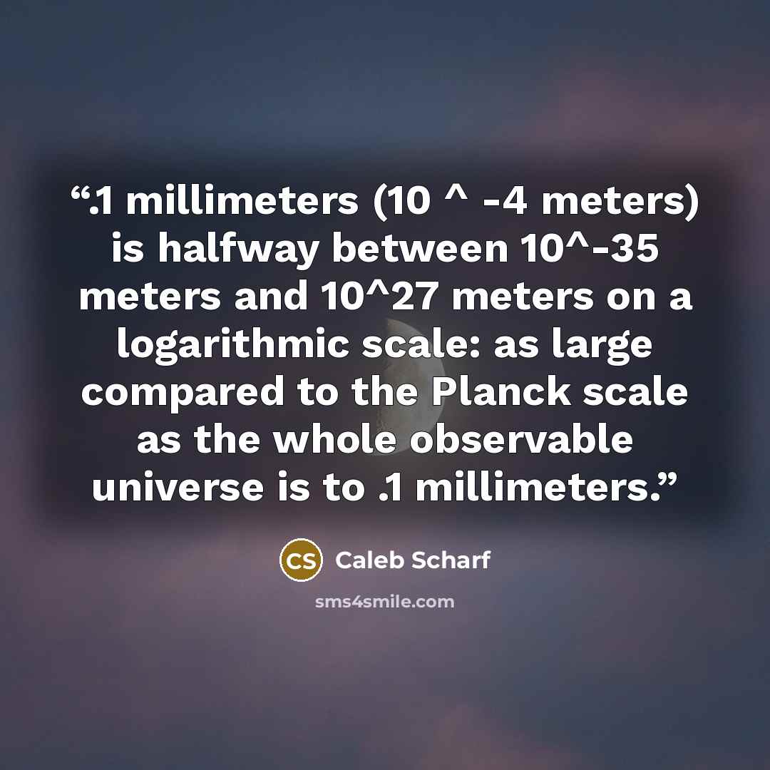 “.1 millimeters (10 ^ -4 meters) is halfway between 10^-35 meters and 10^27 meters on a logarithmic scale: as large compared to the Planck scale as the whole observable universe is to .1 millimeters.” quote by Caleb Scharf