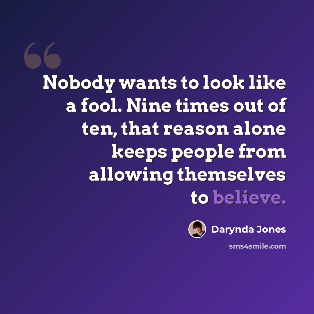 “Nobody wants to look like a fool. Nine times out of ten, that reason alone keeps people from allowing themselves to believe.” quote by Darynda Jones