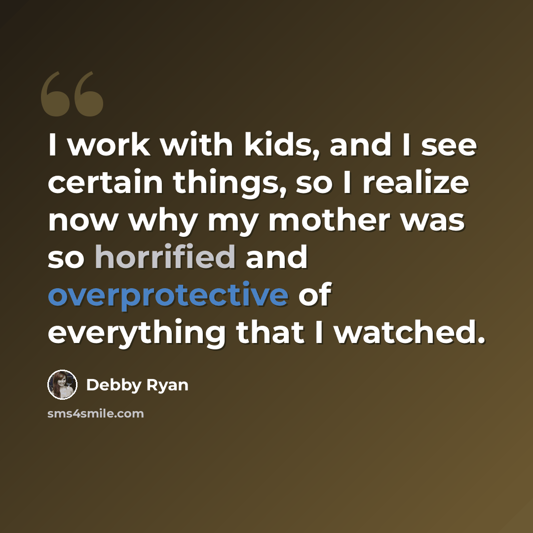 “I work with kids, and I see certain things, so I realize now why my mother was so horrified and overprotective of everything that I watched.” quote by Debby Ryan