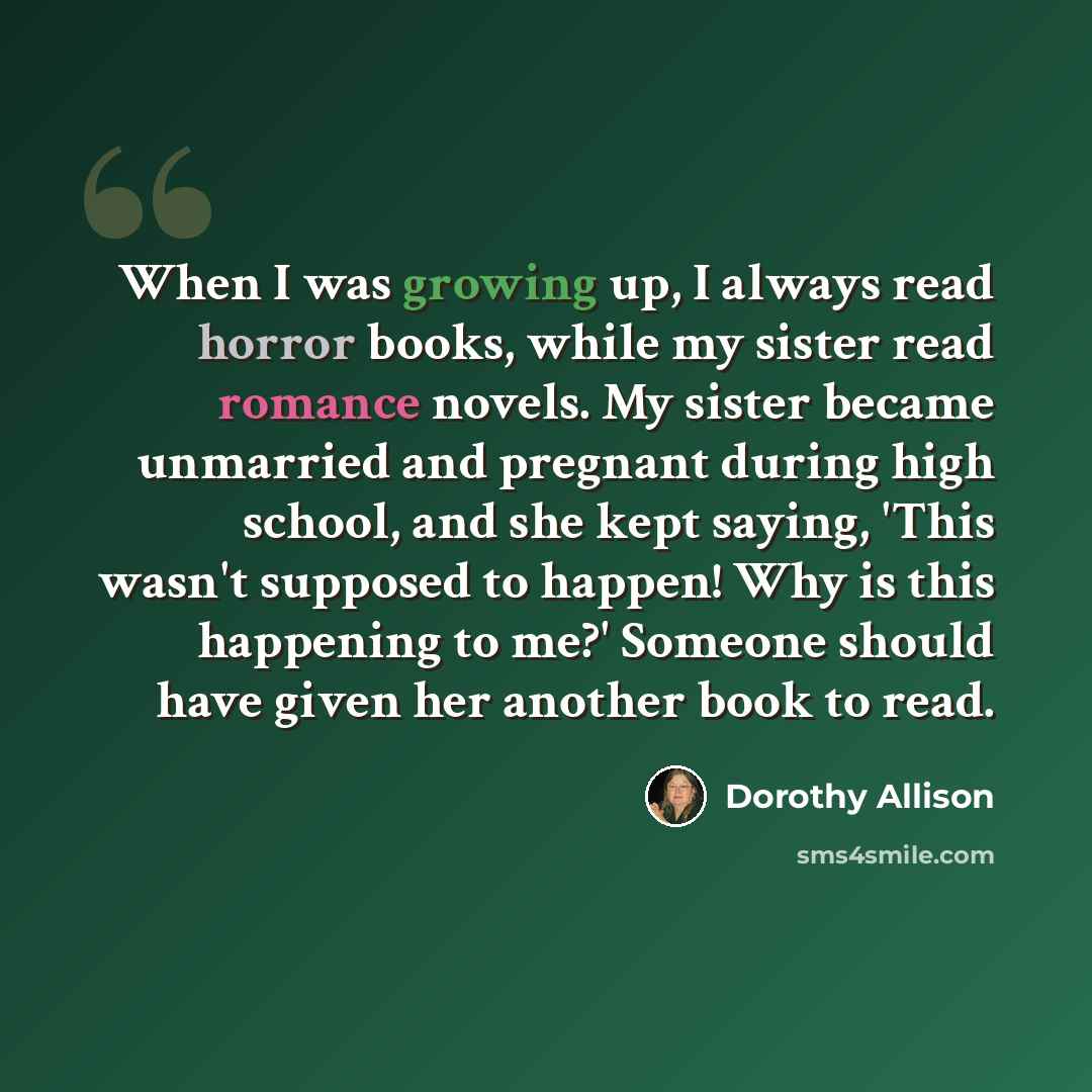 “When I was growing up, I always read horror books, while my sister read romance novels. My sister became unmarried and pregnant during high school, and she kept saying, 'This wasn't supposed to happen! Why is this happening to me?' Someone should have given her another book to read.” quote by Dorothy Allison