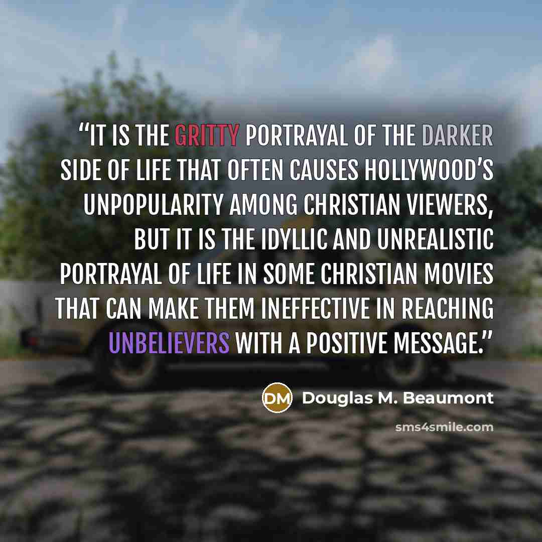 “It is the gritty portrayal of the darker side of life that often causes Hollywood’s unpopularity among Christian viewers, but it is the idyllic and unrealistic portrayal of life in some Christian movies that can make them ineffective in reaching unbelievers with a positive message.” quote by Douglas M. Beaumont